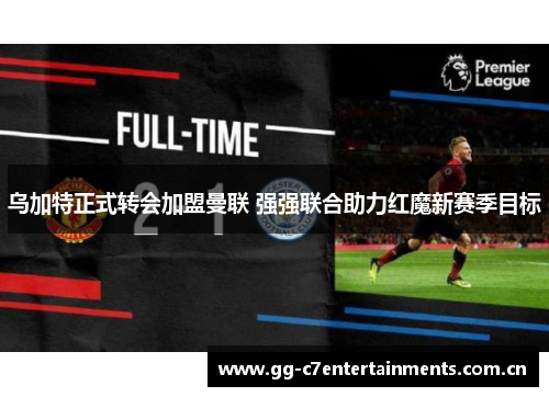 乌加特正式转会加盟曼联 强强联合助力红魔新赛季目标 乌加特正式转会加盟曼联 强强联合助力红魔新赛季目标