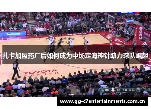 扎卡加盟药厂后如何成为中场定海神针助力球队崛起 扎卡加盟药厂后如何成为中场定海神针助力球队崛起